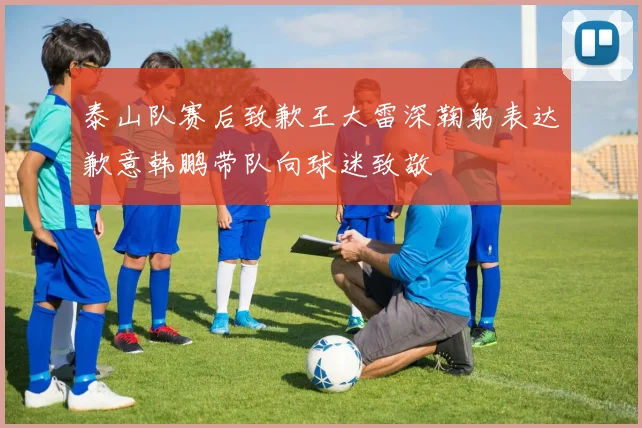 泰山队赛后致歉王大雷深鞠躬表达歉意韩鹏带队向球迷致敬