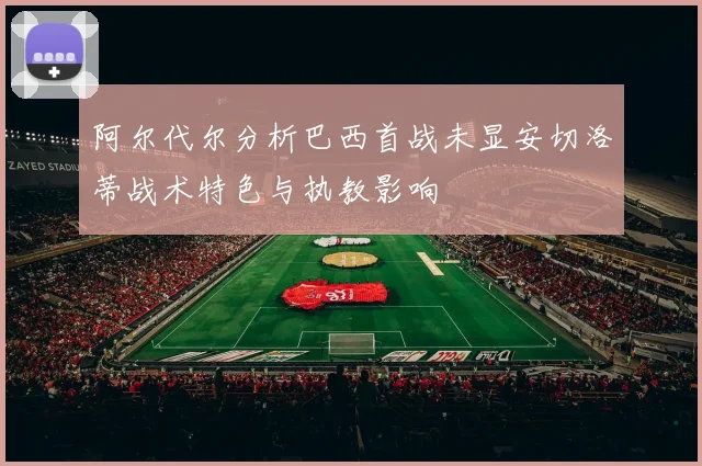 阿尔代尔分析巴西首战未显安切洛蒂战术特色与执教影响