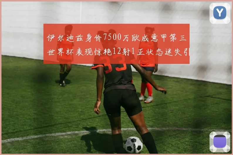 伊尔迪兹身价7500万欧成意甲第三世界杯表现惊艳12射1正状态迷失引发关注