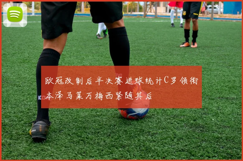 欧冠改制后半决赛进球统计C罗领衔本泽马莱万梅西紧随其后