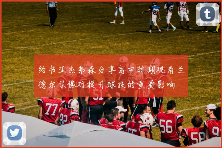 约书亚杰弗森分享高中时期观看兰德尔录像对提升球技的重要影响