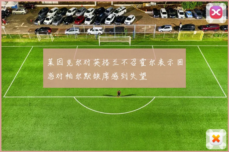 莱因克尔对英格兰不召霍尔表示困惑对帕尔默缺席感到失望
