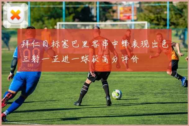拜仁目标塞巴里客串中锋表现出色三射一正进一球获高分评价