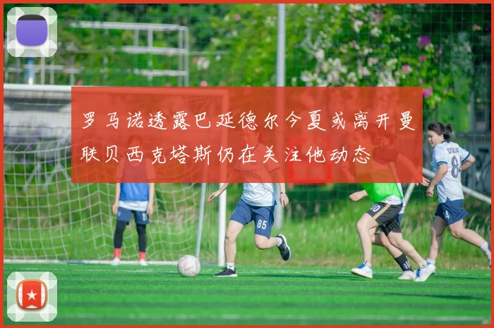 罗马诺透露巴延德尔今夏或离开曼联贝西克塔斯仍在关注他动态