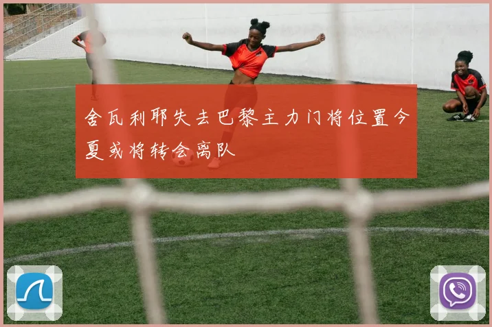 舍瓦利耶失去巴黎主力门将位置今夏或将转会离队