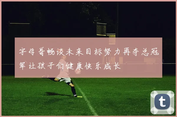 字母哥畅谈未来目标努力再夺总冠军让孩子们健康快乐成长