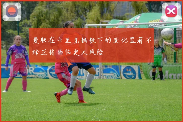 曼联在卡里克执教下的变化显著不转正将面临更大风险