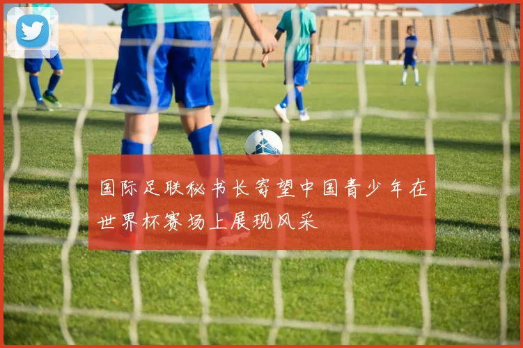 国际足联秘书长寄望中国青少年在世界杯赛场上展现风采