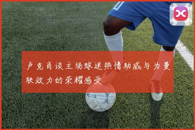 卢克肖谈主场球迷热情助威与为曼联效力的荣耀感受