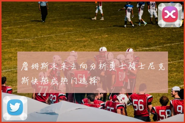 詹姆斯未来去向分析勇士骑士尼克斯快船成热门选择