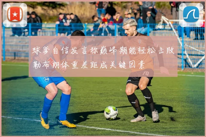 球爹自信发言称巅峰期能轻松击败勒布朗体重差距成关键因素