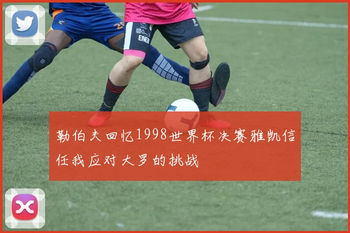 勒伯夫回忆1998世界杯决赛雅凯信任我应对大罗的挑战