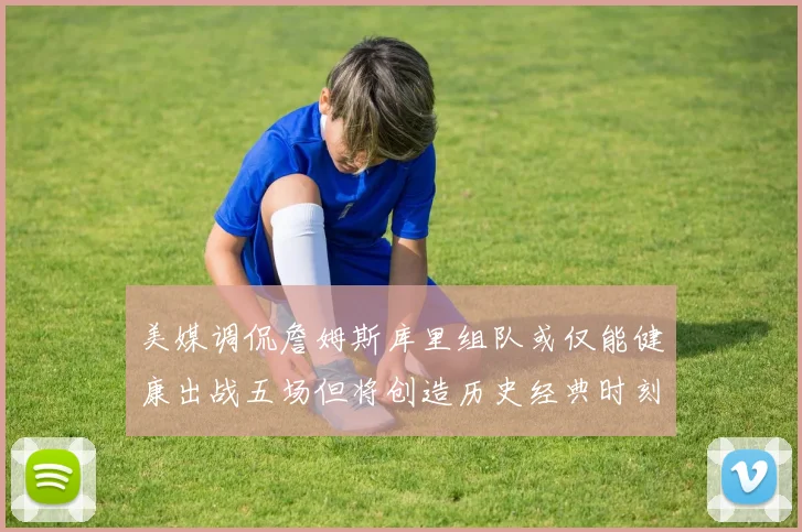 美媒调侃詹姆斯库里组队或仅能健康出战五场但将创造历史经典时刻