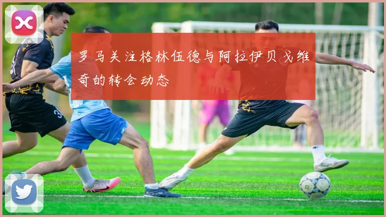 罗马关注格林伍德与阿拉伊贝戈维奇的转会动态