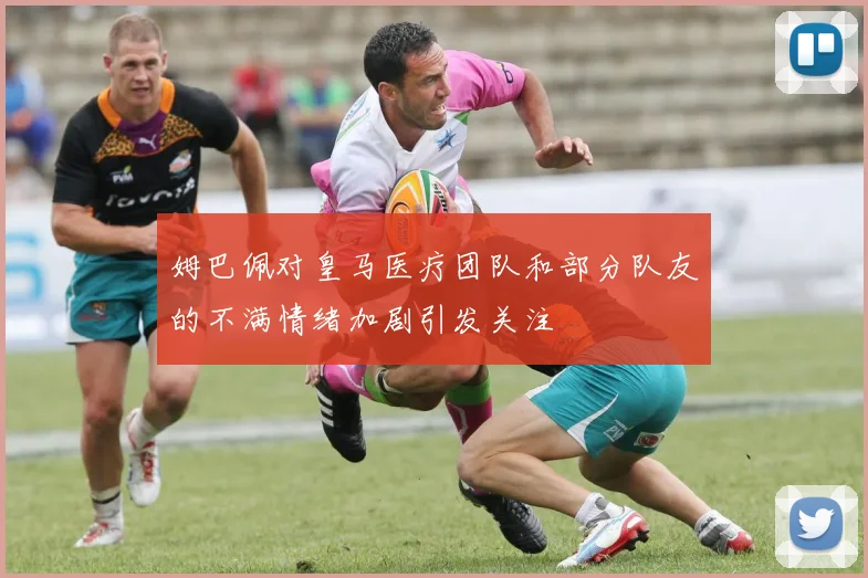 姆巴佩对皇马医疗团队和部分队友的不满情绪加剧引发关注