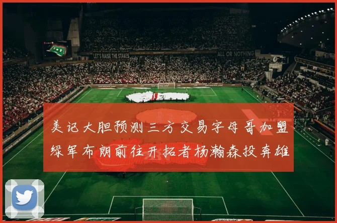 美记大胆预测三方交易字母哥加盟绿军布朗前往开拓者杨瀚森投奔雄鹿