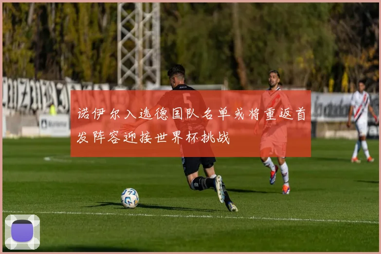 诺伊尔入选德国队名单或将重返首发阵容迎接世界杯挑战